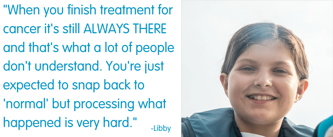 Young person Libby said "When you finished treatment for cancer it's still always there and that's what a lot of people don't understand. You're just expected to snap back to 'normal' but processing what happened is very hard." 